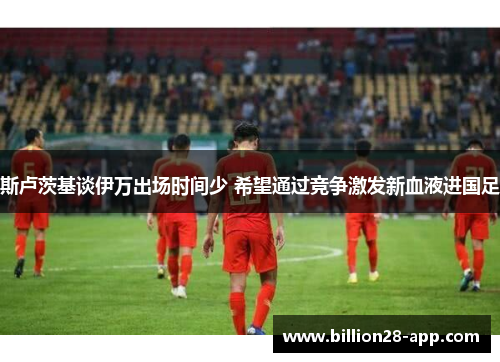 斯卢茨基谈伊万出场时间少 希望通过竞争激发新血液进国足