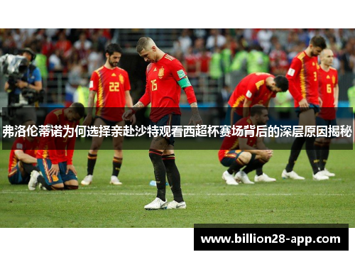 弗洛伦蒂诺为何选择亲赴沙特观看西超杯赛场背后的深层原因揭秘